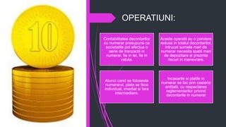 OPERATIUNI:
Contabilitatea decontarilor
cu numerar presupune ca
societatile pot efectua o
serie de tranzactii in
numerar, fie in lei, fie in
valuta.
Aceste operatii au o pondere
redusa in totalul decontarilor,
intrucat sumele mari de
numerar necesita spatii mari
de depozitare si prezinta
riscuri in manevrare.
Atunci cand se foloseste
numerarul, plata se face
individual, imediat si fara
intermediere.
Incasarile si platile in
numerar se fac prin casieria
entitatii, cu respectarea
reglementarilor privind
decontarile in numerar
 