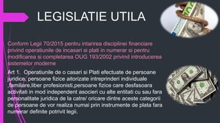 LEGISLATIE UTILA
Conform Legii 70/2015 pentru intarirea disciplinei financiare
privind operatiunile de incasari si plati in numerar si pentru
modificarea si completarea OUG 193/2002 privind introducerea
sistemelor moderne
Art 1. Operatiunile de o casari si Plati efectuate de persoane
juridice, persoane fizice aitorizate intreprinderi individuale
,familiare,liber profesionisti,persoane fizice care desfasoara
activitati in mod independent asocieri cu alte entitati cu sau fara
personalitate juridica de la catre/ oricare dintre aceste categorii
de persoane de vor realiza numai prin instrumente de plata fara
numerar definite potrivit legii.
 