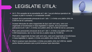 LEGISLATIE UTILA:
 Art 3. Prin exceptie de la prevederile art.1 alin 1 se pot efectua operatiuni de
incasari si plati in numerar, in urmatoarele conditii:
1. Incasari de la persoanele prevazute la art.1 alin. 1, in limita unui plafon zilnic de
5.000 lei de la o persoana;
2. Incasari efectuate de catre magazinele de tipul cash and carry, care sunt
organizate si functioneaza in baza legislatiei in vigoare, de la persoanele
prevazute la art.1 alin.1, in limita unui plafon zilnic de 10.000 lei de la o persoana;
3. Plati catre persoanele prevazute de la art.1 alin.1, in limita unui plafon zilnic de
5.000 lei/persoana, dar nu mai mult de un plafon total de 10.000 lei;
4. Plati catre magazinele de tipul cash and carry, care sunt organizate si functioneaza
in baza legislatiei in vigoare, in limita unui plafon zilnic total de 10.000 lei;
5. Plati in avansuri spre decontare, in limita unui plafon zilnic de 5.000 lei, stabilit
pentru fiecare persoana care a primit avansuri spre decontare
 