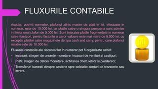 FLUXURILE CONTABILE
Asadar, potrivit normelor, plafonul zilnic maxim de plati in lei, efectuate in
numerar, este de 10.000 lei, iar platile catre o singura persoana sunt admise
in limita unui plafon de 5.000 lei. Sunt interzise platile fragmentate in numerar
catre furnizori, pentru facturile a caror valoare este mai mare de 5.000 lei, cu
exceptia platilor catre magazinele de tipu cash and carry, pentru care plafonul
maxim este de 10.000 lei.
Fluxurile contabile ale decontarilor in numerar pot fi organizate astfel:
• incasari: stingeri de creante monetare, incasari de venituri si castiguri;
• Plati: stingeri de datorii monetare, achitarea cheltuielilor si pierderilor;
• Transferuri banesti dinspre casierie spre celelalte conturi de trezolerie sau
invers.
 