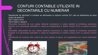 CONTURI CONTABILE UTILIZATE IN
DECONTARILE CU NUMERAR
Operatiunile de decontari in numerar se efectueaza cu ajutorul contului 531 care se desfasoara pe doua
conturi de gradul II:
•5311 Casa in lei A
•5214 Casa in valuta A
Diferentele favorabile de curs valutar aferente numerarului in valuta stabilite la inchiderea exercitiului
financiar si la decontarea operatiilor in valuta se inregistreaza in debitul contului 5314 cu ajutorul contului
765.
Diferentele nefavorabile de curs valutar aferente numerarului in valuta stabilite la inchiderea exercitiului
financiar si la decontarea operatiilor in valuta se inregistreaza in creditul contului 5314 cu ajutorul contului
665.
Transferurile de numerar intre casierii sau intre casierie si banca, se inregistreaza prin contul intermediar
581.
 
