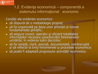 1.2. Evidenţa economică – componentă a
sistemului informaţional economic
Condiţii ale evidentei economice:
 să dispună de o metodologie proprie;
 să fie organizată pe baza unor principii şi norme
fundamentate ştiinţific;
 să asigure corect, operativ şi eficient totalitatea
informaţiilor necesare caracterizării fenomenelor
urmărite, în vederea luării deciziilor;
 să fie simplă, clară, precisă, documentată, neîntreruptă
şi să reflecte la timp fenomenele şi procesele economice;
 să poată fi adaptată progresului activităţii economice.
 