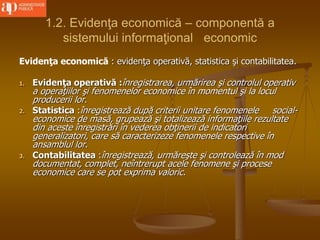 1.2. Evidenţa economică – componentă a
sistemului informaţional economic
Evidenţa economică : evidenţa operativă, statistica şi contabilitatea.
1. Evidenţa operativă :înregistrarea, urmărirea şi controlul operativ
a operaţiilor şi fenomenelor economice în momentul şi la locul
producerii lor.
2. Statistica :înregistrează după criterii unitare fenomenele social-
economice de masă, grupează şi totalizează informaţiile rezultate
din aceste înregistrări în vederea obţinerii de indicatori
generalizatori, care să caracterizeze fenomenele respective în
ansamblul lor.
3. Contabilitatea :înregistrează, urmăreşte şi controlează în mod
documentat, complet, neîntrerupt acele fenomene şi procese
economice care se pot exprima valoric.
 