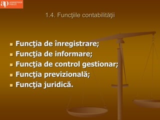 1.4. Funcţiile contabilităţii
 Funcţia de înregistrare;
 Funcţia de informare;
 Funcţia de control gestionar;
 Funcţia previzională;
 Funcţia juridică.
 