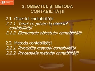 2. OBIECTUL ŞI METODA
CONTABILITĂŢII
2.1. Obiectul contabilităţii
2.1.1. Teorii cu privire la obiectul
contabilităţii
2.1.2. Elementele obiectului contabilităţii
2.2. Metoda contabilităţii
2.2.1. Principiile metodei contabilităţii
2.2.2. Procedeele metodei contabilităţii
 