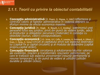 2.1.1. Teorii cu privire la obiectul contabilitatii
1. Concepţia administrativă (E. Pisani, G. Massa, V. Gitti):reflectarea şi
controlul valoric al faptelor administrative în vederea obţinerii cu
eforturi minime de efecte economice maxime.
2. Concepţia juridică (Fr. Hügli; R. Reisch, I. C. Kreibig) :patrimoniul unei
persoane fizice sau juridice, privit din punct de vedere juridic, adică
al drepturilor şi obligaţiilor pecuniare (materiale) în corelaţie cu
obiectele (bunuri, valori) corespunzătoare.
3. Concepţia economică (J.Fr. Schär, R.P. Coffy, E. Leautey, A. Guibbault, A. Gilbert, I.
Evian, C. Panţu, D. Voina):circuit al capitalului privit sub aspectul destinaţiei
lui (capital fix şi capital circulant) şi al modului de dobândire (capital
propriu,capital străin).
4. Concepţia financiară :cercetarea şi soluţionarea laturilor valorice
ale existenţei, mişcării şi transformării resurselor patrimoniale, pe
care le tratează sub aspectul provenienţei (resurse permanente şi
resurse temporare), şi din punct de vedere al utilizării (utilizări
durabile şi utilizări ciclice).
 