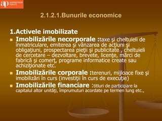 2.1.2.1.Bunurile economice
1.Activele imobilizate
 Imobilizările necorporale :taxe şi cheltuieli de
înmatriculare, emiterea şi vânzarea de acţiuni şi
obligaţiuni, prospectarea pieţii şi publicitate , cheltuieli
de cercetare – dezvoltare, brevete, licenţe, mărci de
fabrică şi comerţ, programe informatice create sau
achiziţionate etc.
 Imobilizările corporale :terenuri, mijloace fixe şi
imobilizări în curs (investiţii în curs de execuţie)
 Imobilizările financiare :titluri de participare la
capitalul altor unităţi, împrumuturi acordate pe termen lung etc.,
 