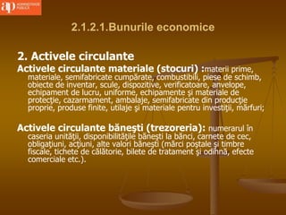 2.1.2.1.Bunurile economice
2. Activele circulante
Activele circulante materiale (stocuri) :materii prime,
materiale, semifabricate cumpărate, combustibili, piese de schimb,
obiecte de inventar, scule, dispozitive, verificatoare, anvelope,
echipament de lucru, uniforme, echipamente şi materiale de
protecţie, cazarmament, ambalaje, semifabricate din producţie
proprie, produse finite, utilaje şi materiale pentru investiţii, mărfuri;
Activele circulante băneşti (trezoreria): numerarul în
caseria unităţii, disponibilităţile băneşti la bănci, carnete de cec,
obligaţiuni, acţiuni, alte valori băneşti (mărci poştale şi timbre
fiscale, tichete de călătorie, bilete de tratament şi odihnă, efecte
comerciale etc.).
 