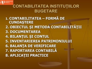 CONTABILITATEA INSTITUŢIILOR
BUGETARE
1. CONTABILITATEA – FORMĂ DE
CUNOAŞTERE
2. OBIECTUL ŞI METODA CONTABILITĂŢII
3. DOCUMENTAREA
4. BILANŢUL ŞI CONTUL
5. INVENTARIEREA PATRIMONIULUI
6. BALANŢA DE VERIFICARE
7. RAPORTAREA CONTABILĂ
8. APLICAŢII PRACTICE
 