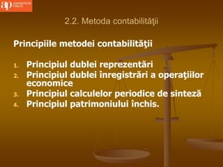 2.2. Metoda contabilităţii
Principiile metodei contabilităţii
1. Principiul dublei reprezentări
2. Principiul dublei înregistrări a operaţiilor
economice
3. Principiul calculelor periodice de sinteză
4. Principiul patrimoniului închis.
 