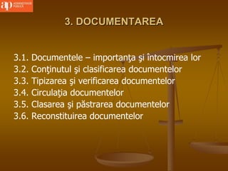 3. DOCUMENTAREA
3.1. Documentele – importanţa şi întocmirea lor
3.2. Conţinutul şi clasificarea documentelor
3.3. Tipizarea şi verificarea documentelor
3.4. Circulaţia documentelor
3.5. Clasarea şi păstrarea documentelor
3.6. Reconstituirea documentelor
 