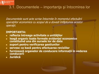 3.1. Documentele – importanţa şi întocmirea lor
Documentele sunt acte scrise întocmite în momentul efectuării
operaţiilor economice cu scopul de a dovedi înfăptuirea acestor
operaţii.
IMPORTANTA:
 reflecta întreaga activitate a unităţilor
 leagă organic toate formele evidenţei economice
constituind una din sursele lor de date
 suport pentru verificarea gestiunilor
 servesc ca bază pentru efectuarea reviziilor
 furnizează organelor de conducere informaţii în vederea
conducerii
 Juridică
 
