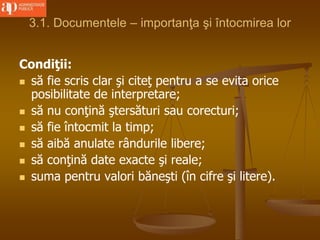3.1. Documentele – importanţa şi întocmirea lor
Condiţii:
 să fie scris clar şi citeţ pentru a se evita orice
posibilitate de interpretare;
 să nu conţină ştersături sau corecturi;
 să fie întocmit la timp;
 să aibă anulate rândurile libere;
 să conţină date exacte şi reale;
 suma pentru valori băneşti (în cifre şi litere).
 