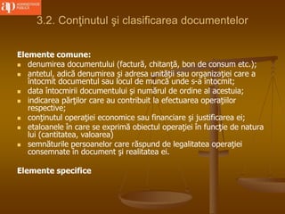 3.2. Conţinutul şi clasificarea documentelor
Elemente comune:
 denumirea documentului (factură, chitanţă, bon de consum etc.);
 antetul, adică denumirea şi adresa unităţii sau organizaţiei care a
întocmit documentul sau locul de muncă unde s-a întocmit;
 data întocmirii documentului şi numărul de ordine al acestuia;
 indicarea părţilor care au contribuit la efectuarea operaţiilor
respective;
 conţinutul operaţiei economice sau financiare şi justificarea ei;
 etaloanele în care se exprimă obiectul operaţiei în funcţie de natura
lui (cantitatea, valoarea)
 semnăturile persoanelor care răspund de legalitatea operaţiei
consemnate în document şi realitatea ei.
Elemente specifice
 