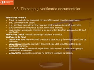 3.3. Tipizarea şi verificarea documentelor
Verificarea formală
 folosirea modelului de document corespunzător naturii operaţiei consemnate;
 s-au completat toate datele;
 s-au specificat toate elementele necesare pentru redarea integrală a operaţiei;
 dacă documentul corespunde actelor justificative anexate;
 dacă conţine semnăturile necesare şi nu au avut loc ştersături sau corecturi fără a fi
certificate.
Verificarea cifrică :controlul exactităţii calculelor aritmetice.
Verificarea de fond
 Realitatea :operaţia economică s-a făcut la data, locul şi în condiţiile prevăzute de
document.
 Necesitatea :operaţia înscrisă în document este utilă activităţii unităţii şi este
justificată economic.
 Oportunitatea: în momentul respectiv era util sau nu să se efectueze operaţia
consemnată în document.
 Legalitatea :operaţiile economice nu contravin legislaţiei în vigoare.
 