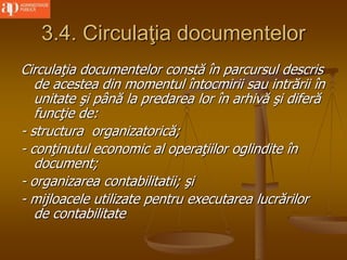 3.4. Circulaţia documentelor
Circulaţia documentelor constă în parcursul descris
de acestea din momentul întocmirii sau intrării în
unitate şi până la predarea lor în arhivă şi diferă
funcţie de:
- structura organizatorică;
- conţinutul economic al operaţiilor oglindite în
document;
- organizarea contabilitatii; şi
- mijloacele utilizate pentru executarea lucrărilor
de contabilitate
 