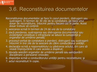 3.6. Reconstituirea documentelor
Reconstituirea documentelor se face în cazul pierderii, distrugerii sau
sustragerii, în termen de 30 zile de la constatare, pe baza unui
dosar de reconstituire, întocmit pentru fiecare caz în parte. Acest
dosar trebuie să conţină:
1. sesizarea scrisă în termen de 24 de ore de la constatare
2. dacă pierderea, sustragerea sau distrugerea documentelor sau
evidenţelor constituie o infracţiune se aduce la cunoştinţă şi
organelor de urmărire penală;
3. procesul-verbal de constatare a pierderii, distrugerii sau sustragerii
întocmit în trei zile de la sesizare de către conducătorul unităţii.
4. declaraţia scrisă a responsabilului cu păstrarea actului, din care să
reiasă împrejurările în care acesta a dispărut;
5. dovada sesizării organelor de urmărire penală sau sancţionării
disciplinare a persoanei vinovate;
6. dispoziţia scrisă a conducătorului unităţii pentru reconstituire; şi
7. actul reconstituit în copie.
 