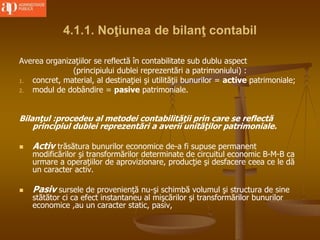 4.1.1. Noţiunea de bilanţ contabil
Averea organizaţiilor se reflectă în contabilitate sub dublu aspect
(principiului dublei reprezentări a patrimoniului) :
1. concret, material, al destinaţiei şi utilităţii bunurilor = active patrimoniale;
2. modul de dobândire = pasive patrimoniale.
Bilanţul :procedeu al metodei contabilităţii prin care se reflectă
principiul dublei reprezentări a averii unităţilor patrimoniale.
 Activ trăsătura bunurilor economice de-a fi supuse permanent
modificărilor şi transformărilor determinate de circuitul economic B-M-B ca
urmare a operaţiilor de aprovizionare, producţie şi desfacere ceea ce le dă
un caracter activ.
 Pasiv sursele de provenienţă nu-şi schimbă volumul şi structura de sine
stătător ci ca efect instantaneu al mişcărilor şi transformărilor bunurilor
economice ,au un caracter static, pasiv,
 