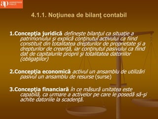 4.1.1. Noţiunea de bilanţ contabil
1.Concepţia juridică defineşte bilanţul ca situaţie a
patrimoniului şi explică conţinutul activului ca fiind
constituit din totalitatea drepturilor de proprietate şi a
drepturilor de creanţă, iar conţinutul pasivului ca fiind
dat de capitalurile proprii şi totalitatea datoriilor
(obligaţiilor)
2.Concepţia economică activul un ansamblu de utilizări
pasivul un ansamblu de resurse (surse)
3.Concepţia financiară în ce măsură unitatea este
capabilă, ca urmare a activelor pe care le posedă să-şi
achite datoriile la scadenţă.
 