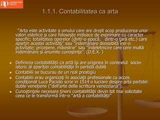 1.1.1. Contabilitatea ca arta
“Arta este activitate a omului care are drept scop producerea unor
valori estetice şi care foloseşte mijloace de exprimare cu caracter
specific; totalitatea operelor (dintr-o epocă, dintr-o ţară etc.) care
aparţin acestei activităţi” sau “îndemânare deosebită într-o
activitate; pricepere, măiestrie” sau “îndeletnicire care cere multă
îndemânare şi anumite cunoştinţe”. (D.E.X. )
 Definirea contabilităţii ca artă îşi are originea în contextul socio-
istoric al apariţiei contabilităţii în partidă dublă
 Contabilii se bucurau de un real prestigiu
 Contabilii erau organizaţi în asociaţii profesionale cu acces
condiţionat Luca Paciolo scrie in 1514 o lucrare despre arta partidei
duble veneţiene (“dell’arte della scrittura venezziana”).
 Cunoştinţele necesare ţinerii contabilităţii devin tot mai solicitate
ceea ce le transformă într-o “artă a contabilităţii”
 