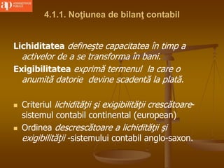 4.1.1. Noţiunea de bilanţ contabil
Lichiditatea defineşte capacitatea în timp a
activelor de a se transforma în bani.
Exigibilitatea exprimă termenul la care o
anumită datorie devine scadentă la plată.
 Criteriul lichidităţii şi exigibilităţii crescătoare-
sistemul contabil continental (european)
 Ordinea descrescătoare a lichidităţii şi
exigibilităţii -sistemului contabil anglo-saxon.
 
