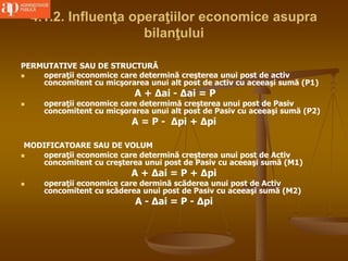 4.1.2. Influenţa operaţiilor economice asupra
bilanţului
PERMUTATIVE SAU DE STRUCTURĂ
 operaţii economice care determină creşterea unui post de activ
concomitent cu micşorarea unui alt post de activ cu aceeaşi sumă (P1)
A + ∆ai - ∆ai = P
 operaţii economice care determimă creşterea unui post de Pasiv
concomitent cu micşorarea unui alt post de Pasiv cu aceeaşi sumă (P2)
A = P - ∆pi + ∆pi
MODIFICATOARE SAU DE VOLUM
 operaţii economice care determină creşterea unui post de Activ
concomitent cu creşterea unui post de Pasiv cu aceeaşi sumă (M1)
A + ∆ai = P + ∆pi
 operaţii economice care dermină scăderea unui post de Activ
concomitent cu scăderea unui post de Pasiv cu aceeaşi sumă (M2)
A - ∆ai = P - ∆pi
 