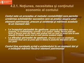 4.2.1. Noţiunea, necesitatea şi conţinutul
economic al contului
Contul este un procedeu al metodei contabilităţii care permite
urmărirea schimbărilor succesive care se produc asupra unui
element patrimonial, precum şi existenţa şi mărimea acestuia
la un moment dat.
 La începutul perioadei de gestiune :posturile bilanţiere sunt
preluate, în contabilitatea curentă, ca şi conturi. Astfel, fiecare post din
Activ şi fiecare post din Pasiv este preluat într-un cont cu suma care le este
ataşată în bilanţ, sumă care în cont devine existent iniţial.
 La sfârşitul perioadei de gestiune :fiecărui cont i se stabileşte
existentul final care se preia apoi în bilanţ în posturile bilanţiere de activ
sau pasiv
Contul ţine socoteala scrisă a existentului la un moment dat şi
a evoluţiei mărimii fiecărui element patrimonial
 