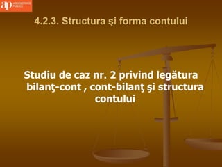 4.2.3. Structura şi forma contului
Studiu de caz nr. 2 privind legătura
bilanţ-cont , cont-bilanţ şi structura
contului
 