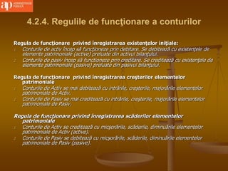 4.2.4. Regulile de funcţionare a conturilor
Regula de funcţionare privind înregistrarea existenţelor iniţiale:
1. Conturile de activ încep să funcţioneze prin debitare. Se debitează cu existenţele de
elemente patrimoniale (active) preluate din activul bilanţului.
2. Conturile de pasiv încep să functioneze prin creditare. Se creditează cu existenţele de
elemente patrimoniale (pasive) preluate din pasivul bilanţului.
Regula de funcţionare privind înregistrarea creşterilor elementelor
patrimoniale
1. Conturile de Activ se mai debitează cu intrările, creşterile, majorările elementelor
patrimoniale de Activ.
2. Conturile de Pasiv se mai creditează cu intrările, creşterile, majorările elementelor
patrimoniale de Pasiv.
Regula de funcţionare privind înregistrarea scăderilor elementelor
patrimoniale
1. Conturile de Activ se creditează cu micşorările, scăderile, diminuările elementelor
patrimoniale de Activ (active).
2. Conturile de Pasiv se debitează cu micşorările, scăderile, diminuările elementelor
patrimoniale de Pasiv (pasive).
 