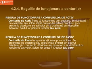 4.2.4. Regulile de funcţionare a conturilor
REGULA DE FUNCŢIONARE A CONTURILOR DE ACTIV
Conturile de Activ încep să funcţioneze prin debitare. Se debitează
cu existentul sau soldul iniţial preluat din activul bilanţului şi cu
creşterile ulterioare ale activelor şi se creditează cu reducerile
activelor. Soldul lor poate fi Debitor sau zero.
REGULA DE FUNCŢIONARE A CONTURILOR DE PASIV
Conturile de Pasiv încep să funcţioneze prin creditare. Se
creditează cu existentul sau soldul iniţial preluat din pasivul
bilanţului şi cu creşterile ulterioare ale pasivelor şi se debitează cu
reducerile pasivelor. Soldul lor poate fi Creditor sau zero.
 