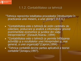 1.1.2. Contabilitatea ca tehnică
“Tehnica reprezinta totalitatea procedeelor întrebuinţate în
practicarea unei meserii, a unei ştiinţe”( D.E.X.)
 “Contabilitatea este o tehnică de ordin cantitativ de
colectare, prelucrare şi analiză a informaţiilor privind
evenimentele economice şi juridice din viaţa
întreprinderilor” (Esnault,Hoarau ;1994)
 “Contabilitatea este o tehnică ce permite înfăţişarea
activităţii şi a rezultatelor unei întreprinderi şi, mai
general, a unei organizaţii”(Capron;1994)
 “Tehnica contabilă devine partea aplicativă a teoriei
contabile”(Ionaşcu;1997).
 