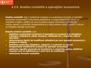 4.2.6. Analiza contabilă a operaţiilor economice
Analiza contabilă este o metodă de cercetare a a conţinutului economic al operaţiei
economice consemnată în documente justificative, în scopul determinării tipului de
modificări (creşteri, scăderi) pe care le produce asupra elementelor patrimoniale
(active, pasive), a conturilor corespondente şi a părţii acestora (debit, credit) în care se
va înregistra operaţia economică.
Etapele analizei contabile sunt:
1. stabilirea conţinutului economic al operaţiei ce urmează a se înregistra
(vânzare, cumpărare, plată, încasare, cheltuială etc.) respectiv natura
operaţiei;
2. determinarea tipului de modificare bilanţieră pe care operaţia economică o
produce în bilanţ;
3. stabilirea posturilor bilanţiere, respectiv a conturilor în care se
înregistrează modificările produse de operaţia economică;
4. aplicarea regulilor generale de funcţionare a conturilor pentru stabilirea
contului care se debitează şi a celui care se creditează;
5. redactarea formulei contabile.
 