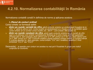 4.2.10. Normalizarea contabilităţii în România
Normalizarea contabilă constă în definirea de norme şi aplicarea acestora
A.Planul de conturi ordinal
Contul sintetic se formează astfel:
1. dintr-un număr variabil de cifre adică conturile sintetice se simbolizează începând de la
cifra “1” până la ultimul cont. Contul analitic se simbolizează ca o fracţie unde la numărător apare
contul sintetic iar la numitor contul analitic (Ex. 300/4 – cont sintetic 300 analitic 4).
2. dintr-un număr constant de cifre adică toate conturile sintetice au un număr de cifre
egal cu al ultimului cont sintetic numărătoarea făcându-se în sens invers, ordinele superioare
primind cifra 0. Spre exemplu dacă ultimul cont va fi “89” primul va fi “01” sau dacă ultimul cont
va fi “988” primul va fi “001”.Conturile analitice poartă simbolul contului sintetic şi numărul alocat
în ordinea apariţiei lor. Spre exemplu: contul sintetic “212” are 5 analitice, analiticul 3 fiind
simbolizat “212.3” sau “212/3”
Dezavantaj : la apariţia unor conturi noi acestea nu mai pot fi încadrate în grupa care indică
conţinutul lor economic.
 