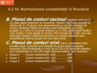 4.2.10. Normalizarea contabilităţii în România
B. Planul de conturi zecimal împarte conturile în
10 clase după conţinutul lor economic. Fiecare clasă este divizată la
rândul său în 10 grupe care generalizează un număr oarecare de
conturi sintetice.Clasele de conturi sunt simbolizate cu o cifră,
grupele cu 2 cifre şi conturile sintetice cu 3 cifre, astfel încât fiecărui
cont sintetic îi este ataşat un simbol cifric format din 3 cifre care dau
informaţii despre conţinutul economic al contului respectiv prin
identificarea clasei şi grupei din care face parte.
C. Planul de conturi mixt este o combinare între
primele două. Conturile sunt divizate în grupe după conţinutul
economic fiind simbolizate cu cifre de la 0 la 9 iar conturile sintetice
sunt simbolizate cu trei cifre după sistemul ordinal. Spre exemplu:
 Grupa 0 Conturi sintetice001, 002,……………099
 Grupa 1 Conturi sintetice101, 102,……………199
 Grupa 9 Conturi sintetice901, 902,……………999
 