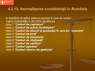 4.2.10. Normalizarea contabilităţii în România
In România se aplica sistemul zecimal-9 clase de conturi
Legea contabilităţii nr.82/1991,republicata
clasa 1 “Conturi de capitaluri”
clasa 2 “Conturi de active imobilizate”
clasa 3 “Conturi de stocuri şi producţie în curs de execuţie”
clasa 4 “Conturi de terţi”
clasa 5 “Conturi de trezorerie”
clasa 6 “Conturi de cheltuieli”
clasa 7 “Conturi de venituri”
clasa 8 “Conturi speciale”
clasa 9 “Conturi interne de gestiune”
 