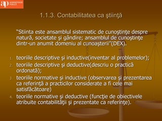 1.1.3. Contabilitatea ca ştiinţă
“Stiinta este ansamblul sistematic de cunoştinţe despre
natură, societate şi gândire; ansamblul de cunoştinţe
dintr-un anumit domeniu al cunoaşterii”(DEX).
1. teoriile descriptive şi inductive(inventar al problemelor);
2. teoriile descriptive şi deductive(descriu o practică
ordonată);
3. teoriile normative şi inductive (observarea şi prezentarea
ca referinţă a practicilor considerate a fi cele mai
satisfăcătoare)
4. teoriile normative şi deductive (funcţie de obiectivele
atribuite contabilităţii şi prezentate ca referinţe).
 