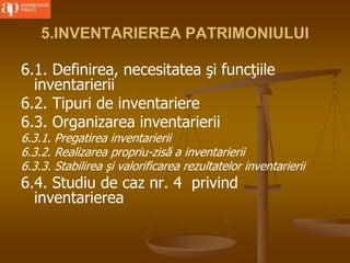 5.INVENTARIEREA PATRIMONIULUI
6.1. Definirea, necesitatea şi funcţiile
inventarierii
6.2. Tipuri de inventariere
6.3. Organizarea inventarierii
6.3.1. Pregatirea inventarierii
6.3.2. Realizarea propriu-zisă a inventarierii
6.3.3. Stabilirea şi valorificarea rezultatelor inventarierii
6.4. Studiu de caz nr. 4 privind
inventarierea
 
