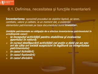 6.1. Definirea, necesitatea şi funcţiile inventarierii
Inventarierea reprezintă procedeul de stabilire faptică, pe teren,
cantitativ, valoric şi calitativ, la un moment dat, a existenţei
elementelor patrimoniale pe baza documentului numit inventar.
Unităţile patrimoniale au obligaţia de-a efectua inventarierea patrimoniului în
următoarele cazuri:
1. la începutul activităţii pentru stabilirea şi evaluarea
aportului în natură;
2. în cursul desfăşurării activităţii cel puţin o dată pe an sau
ori de câte ori există suspiciuni în legătură cu integritatea
patrimoniului;
3. în cazul lichidării;
4. în cazul fuzionării;
5. în cazul divizării.
 