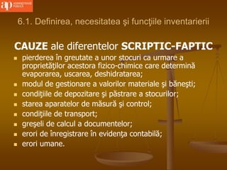 6.1. Definirea, necesitatea şi funcţiile inventarierii
CAUZE ale diferentelor SCRIPTIC-FAPTIC
 pierderea în greutate a unor stocuri ca urmare a
proprietăţilor acestora fizico-chimice care determină
evaporarea, uscarea, deshidratarea;
 modul de gestionare a valorilor materiale şi băneşti;
 condiţiile de depozitare şi păstrare a stocurilor;
 starea aparatelor de măsură şi control;
 condiţiile de transport;
 greşeli de calcul a documentelor;
 erori de înregistrare în evidenţa contabilă;
 erori umane.
 