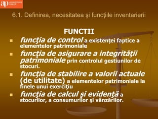 6.1. Definirea, necesitatea şi funcţiile inventarierii
FUNCTII
 funcţia de control a existenţei faptice a
elementelor patrimoniale
 funcţia de asigurare a integrităţii
patrimoniale prin controlul gestiunilor de
stocuri.
 funcţia de stabilire a valorii actuale
(de utilitate) a elementelor patrimoniale la
finele unui exerciţiu
 funcţia de calcul şi evidenţă a
stocurilor, a consumurilor şi vânzărilor.
 