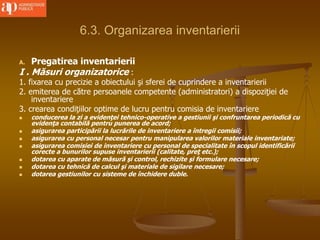 6.3. Organizarea inventarierii
A. Pregatirea inventarierii
I . Măsuri organizatorice :
1. fixarea cu precizie a obiectului şi sferei de cuprindere a inventarierii
2. emiterea de către persoanele competente (administratori) a dispoziţiei de
inventariere
3. crearea condiţiilor optime de lucru pentru comisia de inventariere
 conducerea la zi a evidenţei tehnico-operative a gestiunii şi confruntarea periodică cu
evidenţa contabilă pentru punerea de acord;
 asigurarea participării la lucrările de inventariere a întregii comisii;
 asigurarea cu personal necesar pentru manipularea valorilor materiale inventariate;
 asigurarea comisiei de inventariere cu personal de specialitate în scopul identificării
corecte a bunurilor supuse inventarierii (calitate, preţ etc.);
 dotarea cu aparate de măsură şi control, rechizite şi formulare necesare;
 dotarea cu tehnică de calcul şi materiale de sigilare necesare;
 dotarea gestiunilor cu sisteme de închidere duble.
 
