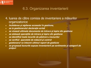 6.3. Organizarea inventarierii
4. luarea de către comisia de inventariere a măsurilor
organizatorice
 închiderea şi sigilarea accesului în gestiune,
 se ia gestionarului declaraţie scrisă
 se vizează ultimele documente de intrare şi ieşire din gestiune
 se sistează operaţiile de intrare şi ieşire din gestiune
 se identifică toate locurile de păstrare a bunurilor
 se verifică aparatele de măsură şi control
 gestionarul va întocmi ultimul raport de gestiune
 se grupează bunurile supuse inventarierii pe sortimente şi categorii de
preţuri
 
