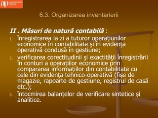 6.3. Organizarea inventarierii
II . Măsuri de natură contabilă :
1. înregistrarea la zi a tuturor operaţiunilor
economice în contabilitate şi în evidenţa
operativă condusă în gestiune;
2. verificarea corectitudinii şi exactităţii înregistrării
în conturi a operaţiilor economice prin
compararea informaţiilor din contabilitate cu
cele din evidenţa tehnico-operativă (fişe de
magazie, rapoarte de gestiune, registrul de casă
etc.);
3. întocmirea balanţelor de verificare sintetice şi
analitice.
 