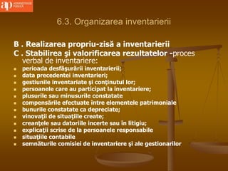 6.3. Organizarea inventarierii
B . Realizarea propriu-zisă a inventarierii
C . Stabilirea şi valorificarea rezultatelor -proces
verbal de inventariere:
 perioada desfăşurării inventarierii;
 data precedentei inventarieri;
 gestiunile inventariate şi conţinutul lor;
 persoanele care au participat la inventariere;
 plusurile sau minusurile constatate
 compensările efectuate între elementele patrimoniale
 bunurile constatate ca depreciate;
 vinovaţii de situaţiile create;
 creanţele sau datoriile incerte sau în litigiu;
 explicaţii scrise de la persoanele responsabile
 situaţiile contabile
 semnăturile comisiei de inventariere şi ale gestionarilor
 