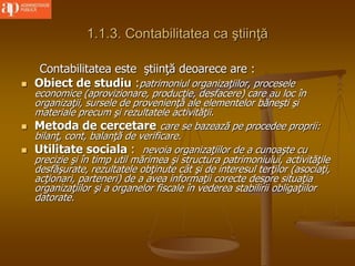 1.1.3. Contabilitatea ca ştiinţă
Contabilitatea este ştiinţă deoarece are :
 Obiect de studiu :patrimoniul organizaţiilor, procesele
economice (aprovizionare, producţie, desfacere) care au loc în
organizaţii, sursele de provenienţă ale elementelor băneşti şi
materiale precum şi rezultatele activităţii.
 Metoda de cercetare care se bazează pe procedee proprii:
bilanţ, cont, balanţă de verificare.
 Utilitate sociala : nevoia organizaţiilor de a cunoaşte cu
precizie şi în timp util mărimea şi structura patrimoniului, activităţile
desfăşurate, rezultatele obţinute cât şi de interesul terţilor (asociaţi,
acţionari, parteneri) de a avea informaţii corecte despre situaţia
organizaţiilor şi a organelor fiscale în vederea stabilirii obligaţiilor
datorate.
 