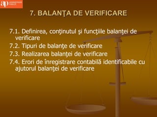 7. BALANŢA DE VERIFICARE
7.1. Definirea, conţinutul şi funcţiile balanţei de
verificare
7.2. Tipuri de balanţe de verificare
7.3. Realizarea balanţei de verificare
7.4. Erori de înregistrare contabilă identificabile cu
ajutorul balanţei de verificare
 