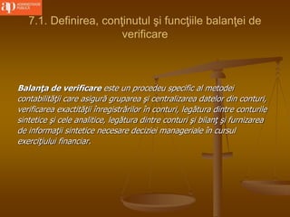 7.1. Definirea, conţinutul şi funcţiile balanţei de
verificare
Balanţa de verificare este un procedeu specific al metodei
contabilităţii care asigură gruparea şi centralizarea datelor din conturi,
verificarea exactităţii înregistrărilor în conturi, legătura dintre conturile
sintetice şi cele analitice, legătura dintre conturi şi bilanţ şi furnizarea
de informaţii sintetice necesare deciziei manageriale în cursul
exerciţiului financiar.
 