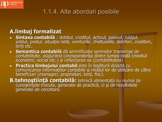 1.1.4. Alte abordari posibile
A.limbaj formalizat
 Sintaxa contabilă : debitul, creditul, activul, pasivul, rulajul,
soldul, postul, situaţia netă, veniturile, cheltuielile, debitori, creditori,
terţi etc.
 Semantica contabilă dă semnificaţie semnelor transmise de
contabilitate, asigurând corespondenţa dintre lumea reală (mediul
economic, social etc.) şi reflectarea sa (contabilitatea).
 Practica limbajului contabil este în legătură directă cu
comunicarea informaţiilor contabile şi modul lor de utilizare de către
beneficiari (manageri, proprietari, terţi, fisc).
B.tehnoştiinţă contabilă: tehnică alimentată nu numai de
cunoştinţele trecute, generate de practică, ci şi de rezultatele
generate de cercetare.
 