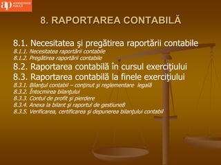 8. RAPORTAREA CONTABILĂ
8.1. Necesitatea şi pregătirea raportării contabile
8.1.1. Necesitatea raportării contabile
8.1.2. Pregătirea raportării contabile
8.2. Raportarea contabilă în cursul exerciţiului
8.3. Raportarea contabilă la finele exerciţiului
8.3.1. Bilanţul contabil – conţinut şi reglementare legală
8.3.2. Întocmirea bilanţului
8.3.3. Contul de profit şi pierdere
8.3.4. Anexa la bilant şi raportul de gestiune8
8.3.5. Verificarea, certificarea şi depunerea bilanţului contabil
 
