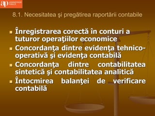 8.1. Necesitatea şi pregătirea raportării contabile
 Înregistrarea corectă în conturi a
tuturor operaţiilor economice
 Concordanţa dintre evidenţa tehnico-
operativă şi evidenţa contabilă
 Concordanţa dintre contabilitatea
sintetică şi contabilitatea analitică
 Întocmirea balanţei de verificare
contabilă
 